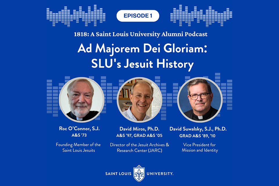 A graphic that shows three headshots photos. It says 1818 A Saint Louis University Alumni Podcast. Ad Majorem Dei Gloriam: SLU's Jesuit History. Roc O'Connor, S.J. A and S 73. David Miros, Ph.D. A and S 97 grad A and S 05. David Suwalsky, S.J., Ph.D. grad A and S 89 and 10.