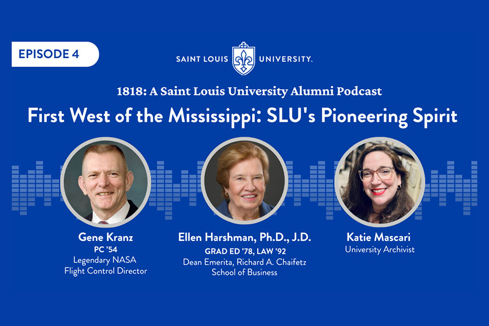 Episode 4 A graphic with three photos and the words 1818 a Saint Louis University Alumni Podcast. First West of the Mississippi: SLU's Pioneering Spirit. Gene Kranz P.C. '54, Ellen Harshman, dean emerita of the Richard A. Chaifetz School of Business, and University Archivist Katie Mascari.
